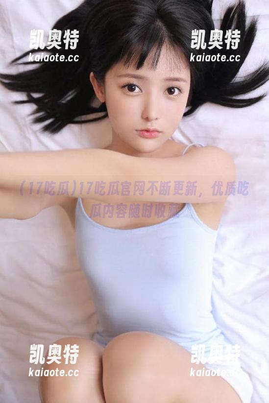 17吃瓜官网不断更新，优质吃瓜内容随时收藏