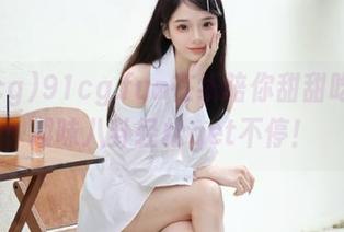 91cg.fun在线陪你甜甜吃瓜，趣味八卦轻松get不停！