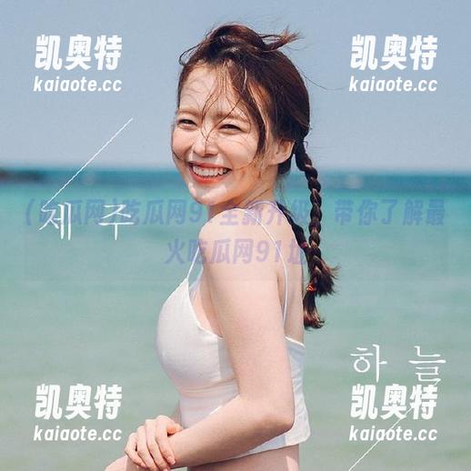 吃瓜网91全新升级，带你了解最火吃瓜网91址