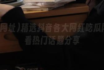 精选抖音各大网红吃瓜网址观看热门话题分享