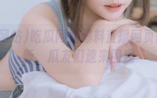 吃瓜网站爆料直播网页同步更新，瓜友们速来围观