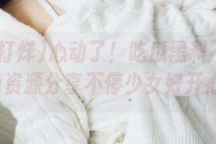 心动了！吃瓜黑料不打烊ccgg资源分享不停少女好开心！